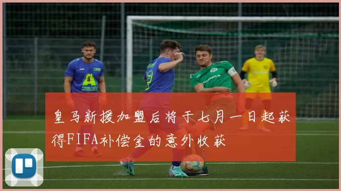 皇马新援加盟后将于七月一日起获得FIFA补偿金的意外收获