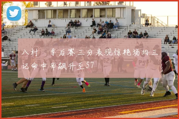 八村塁季后赛三分表现惊艳场均三记命中率飙升至57