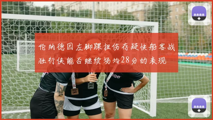 伦纳德因左脚踝扭伤存疑快船客战独行侠能否继续场均28分的表现