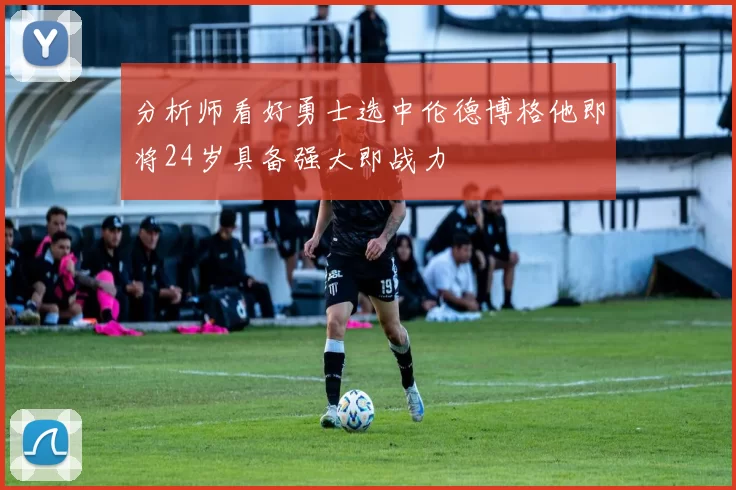 分析师看好勇士选中伦德博格他即将24岁具备强大即战力