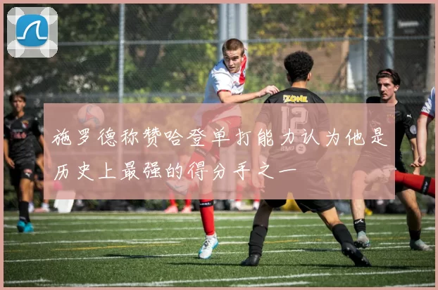 施罗德称赞哈登单打能力认为他是历史上最强的得分手之一