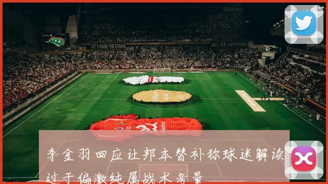 李金羽回应让邦本替补称球迷解读过于偏激纯属战术考量