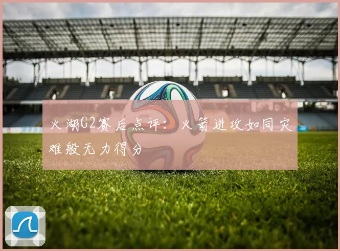 火湖G2赛后点评：火箭进攻如同灾难般无力得分