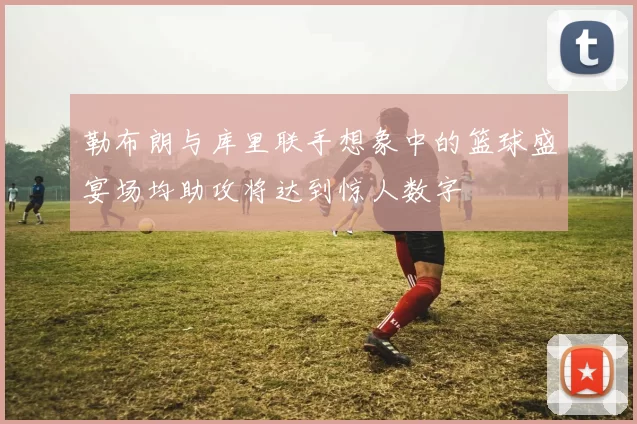 勒布朗与库里联手想象中的篮球盛宴场均助攻将达到惊人数字