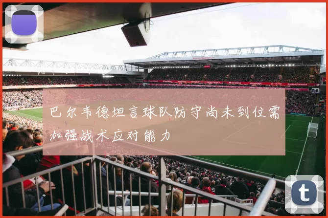 巴尔韦德坦言球队防守尚未到位需加强战术应对能力