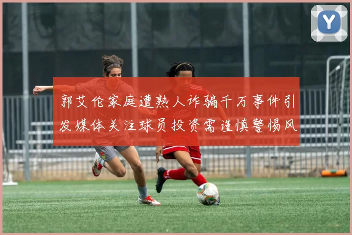 郭艾伦家庭遭熟人诈骗千万事件引发媒体关注球员投资需谨慎警惕风险