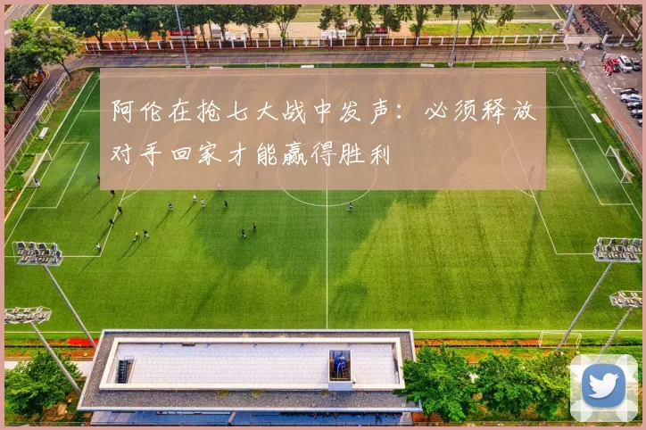 阿伦在抢七大战中发声：必须释放对手回家才能赢得胜利