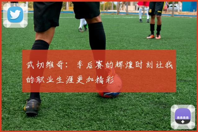 武切维奇：季后赛的辉煌时刻让我的职业生涯更加精彩