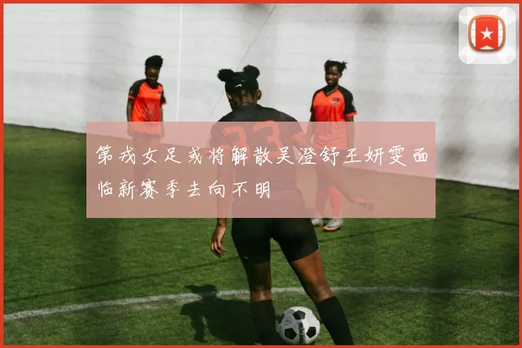 第戎女足或将解散吴澄舒王妍雯面临新赛季去向不明