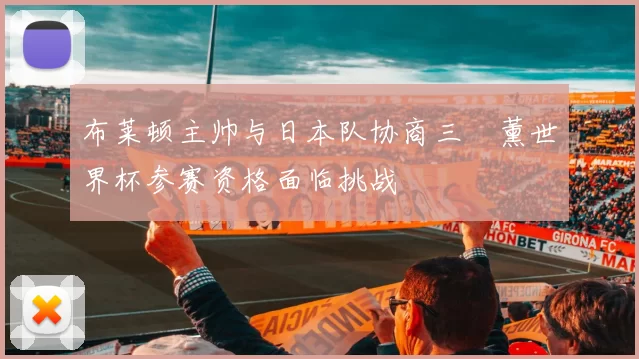 布莱顿主帅与日本队协商三笘薰世界杯参赛资格面临挑战