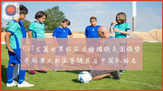 U17女篮世界杯实力榜揭晓美国强势夺冠澳大利亚紧随其后中国队排名第十