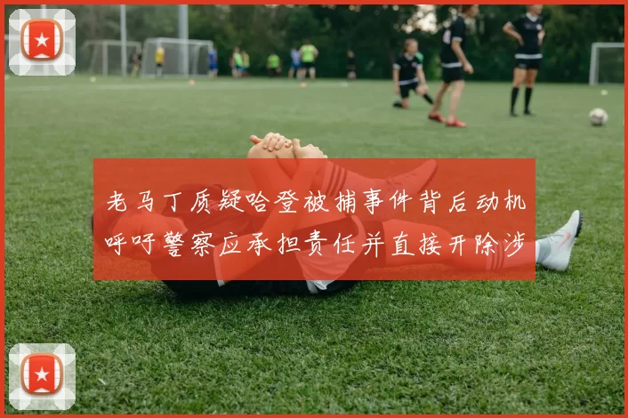 老马丁质疑哈登被捕事件背后动机呼吁警察应承担责任并直接开除涉事人员