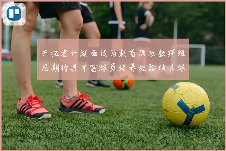 开拓者计划面试马刺首席助教斯维尼期待其丰富球员培养经验助力球队发展