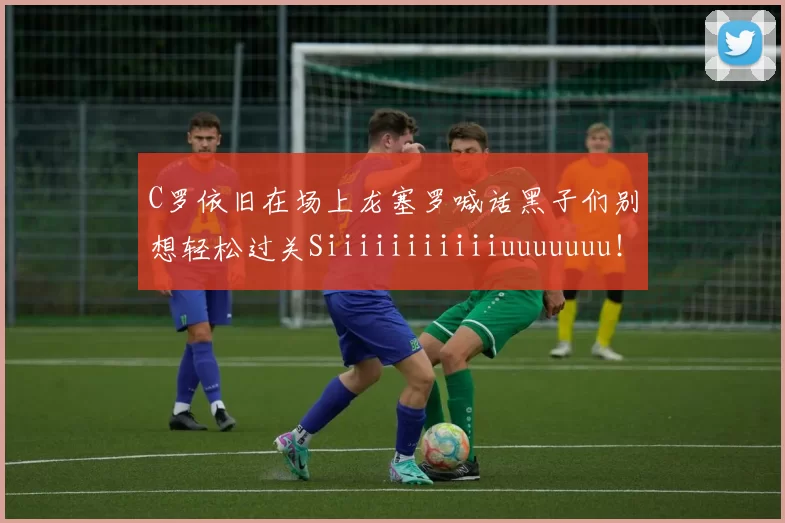 C罗依旧在场上龙塞罗喊话黑子们别想轻松过关Siiiiiiiiiiiuuuuuuu！