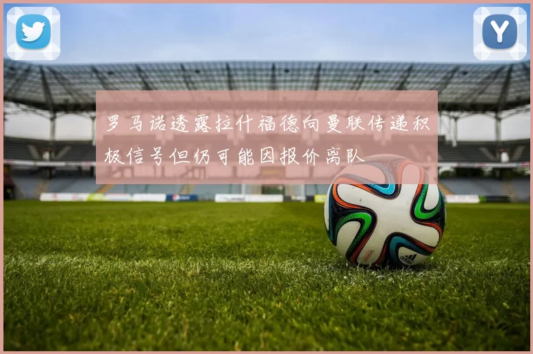罗马诺透露拉什福德向曼联传递积极信号但仍可能因报价离队